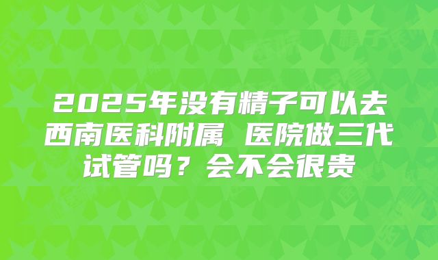 2025年没有精子可以去西南医科附属 医院做三代试管吗?会不会很贵