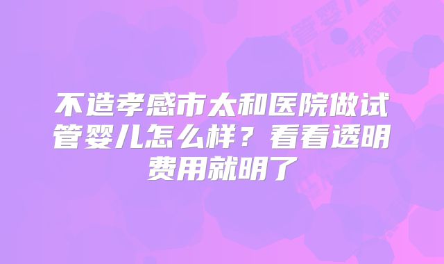 不造孝感市太和医院做试管婴儿怎么样？看看透明费用就明了