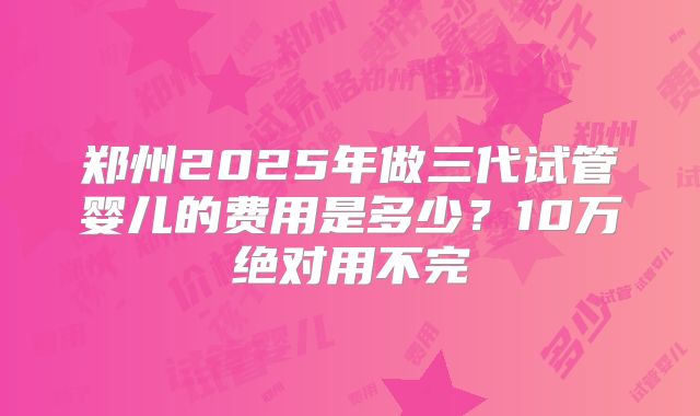 郑州2025年做三代试管婴儿的费用是多少？10万绝对用不完