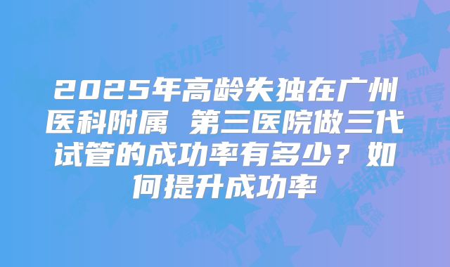 2025年高龄失独在广州医科附属 第三医院做三代试管的成功率有多少?如何提升成功率