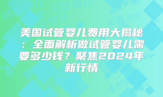 美国试管婴儿费用大揭秘：全面解析做试管婴儿需要多少钱？聚焦2024年新行情