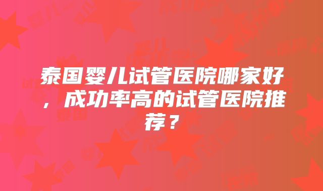 泰国婴儿试管医院哪家好，成功率高的试管医院推荐？