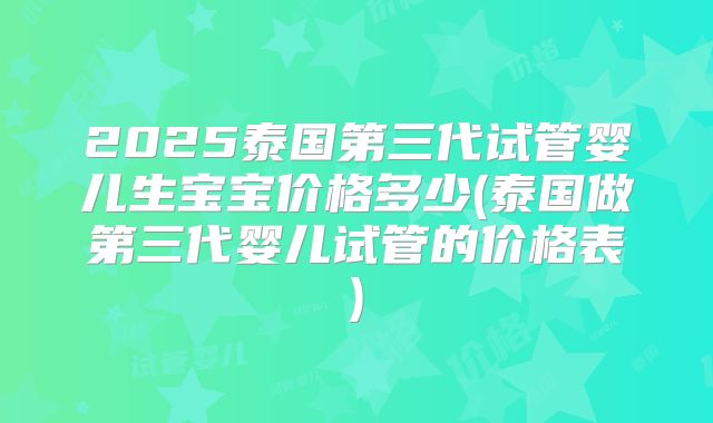 2025泰国第三代试管婴儿生宝宝价格多少(泰国做第三代婴儿试管的价格表)