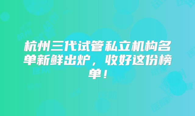 杭州三代试管私立机构名单新鲜出炉，收好这份榜单！