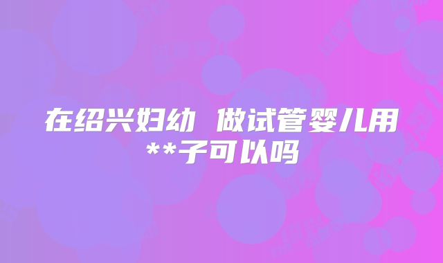 在绍兴妇幼 做试管婴儿用**子可以吗