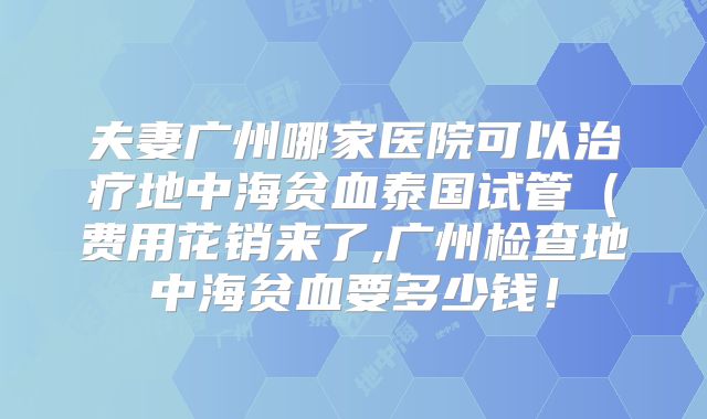 夫妻广州哪家医院可以治疗地中海贫血泰国试管(费用花销来了,广州检查地中海贫血要多少钱!