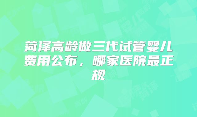 菏泽高龄做三代试管婴儿费用公布，哪家医院最正规