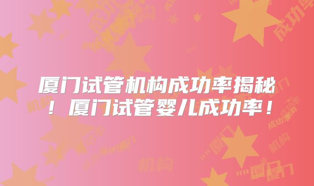 厦门试管机构成功率揭秘！厦门试管婴儿成功率！