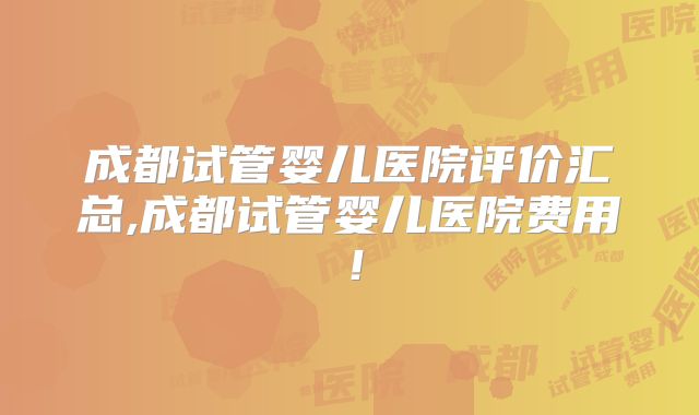 成都试管婴儿医院评价汇总,成都试管婴儿医院费用！