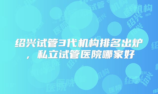 绍兴试管3代机构排名出炉,私立试管医院哪家好