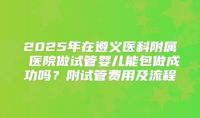2025年在遵义医科附属 医院做试管婴儿能包做成功吗？附试管费用及流程