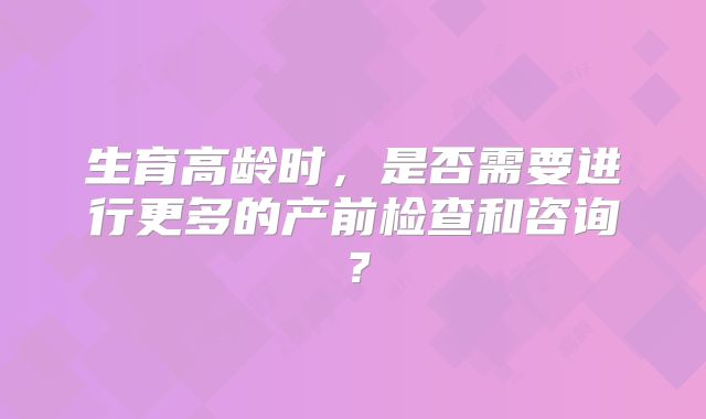 生育高龄时，是否需要进行更多的产前检查和咨询？