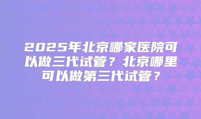2025年北京哪家医院可以做三代试管？北京哪里可以做第三代试管？