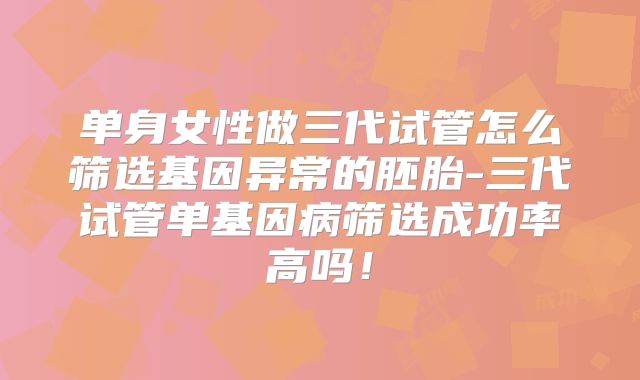 单身女性做三代试管怎么筛选基因异常的胚胎-三代试管单基因病筛选成功率高吗！