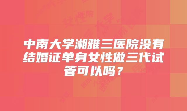 中南大学湘雅三医院没有结婚证单身女性做三代试管可以吗？