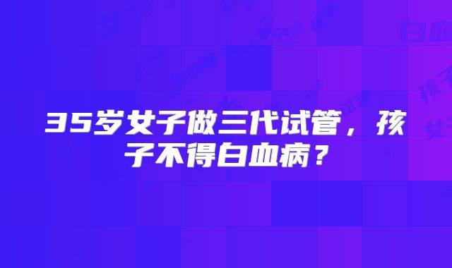 35岁女子做三代试管，孩子不得白血病？
