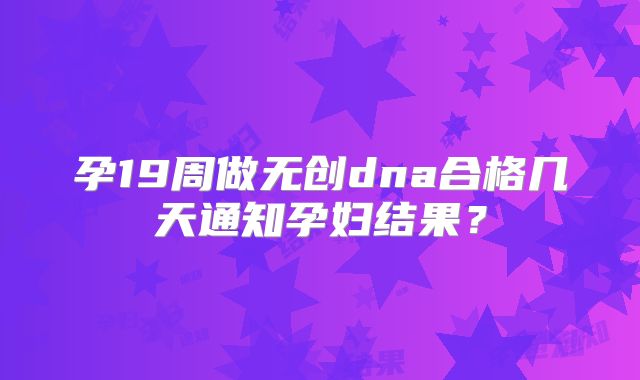 孕19周做无创dna合格几天通知孕妇结果？