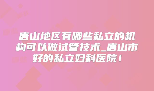 唐山地区有哪些私立的机构可以做试管技术_唐山市好的私立妇科医院！