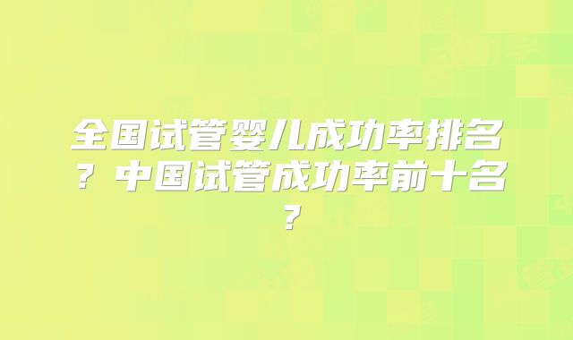全国试管婴儿成功率排名？中国试管成功率前十名？