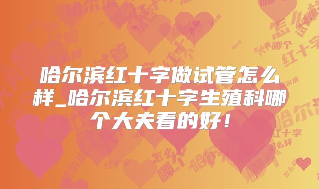 哈尔滨红十字做试管怎么样_哈尔滨红十字生殖科哪个大夫看的好!