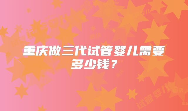 重庆做三代试管婴儿需要多少钱？
