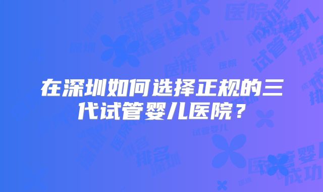 在深圳如何选择正规的三代试管婴儿医院?