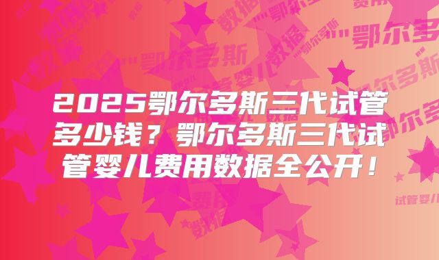 2025鄂尔多斯三代试管多少钱？鄂尔多斯三代试管婴儿费用数据全公开！