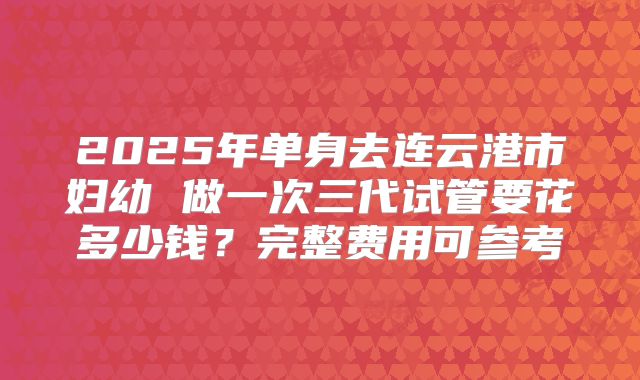 2025年单身去连云港市妇幼 做一次三代试管要花多少钱？完整费用可参考