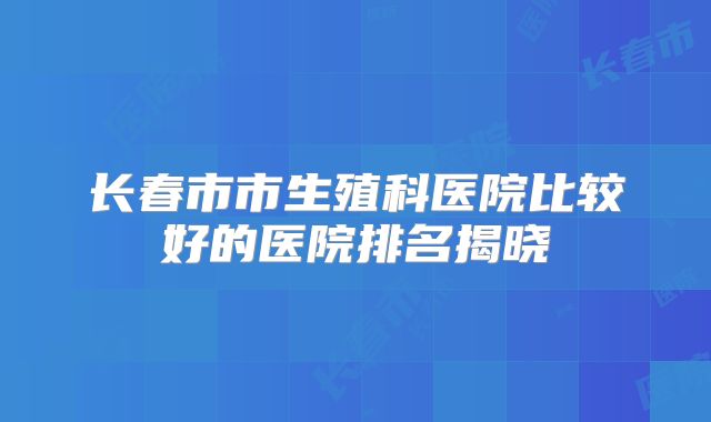 长春市市生殖科医院比较好的医院排名揭晓
