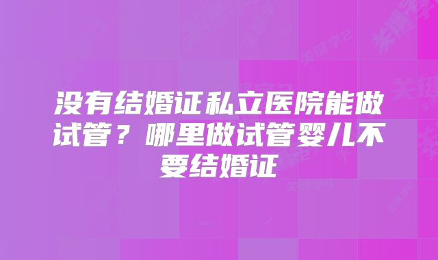 没有结婚证私立医院能做试管?哪里做试管婴儿不要结婚证