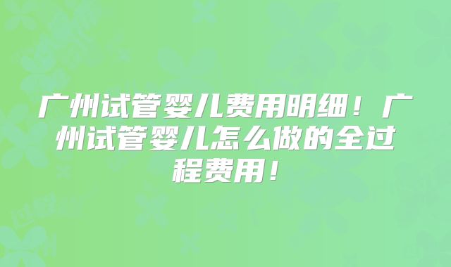 广州试管婴儿费用明细！广州试管婴儿怎么做的全过程费用！