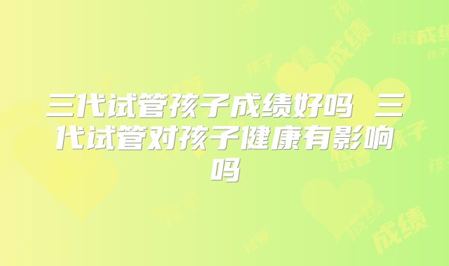 三代试管孩子成绩好吗 三代试管对孩子健康有影响吗