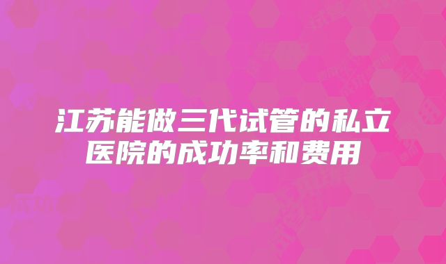 江苏能做三代试管的私立医院的成功率和费用