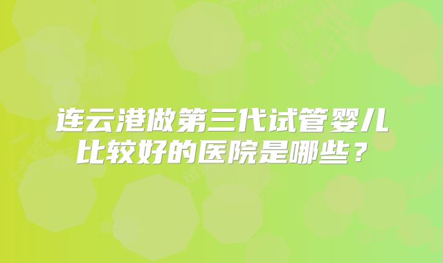 连云港做第三代试管婴儿比较好的医院是哪些？