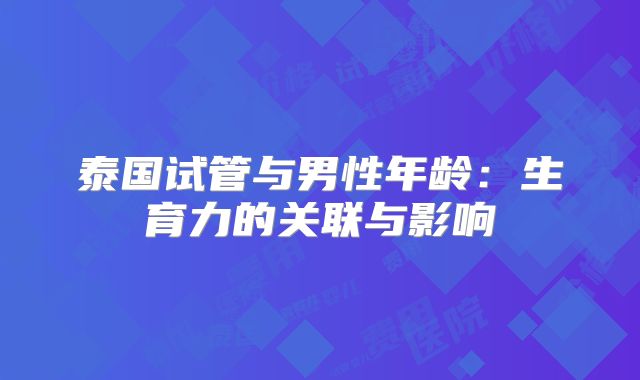 泰国试管与男性年龄:生育力的关联与影响