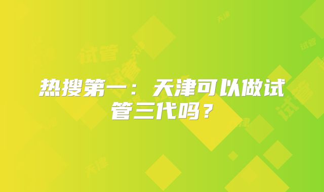 热搜第一:天津可以做试管三代吗?
