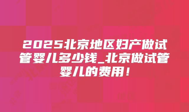 2025北京地区妇产做试管婴儿多少钱_北京做试管婴儿的费用！