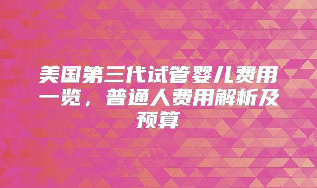 美国第三代试管婴儿费用一览，普通人费用解析及预算