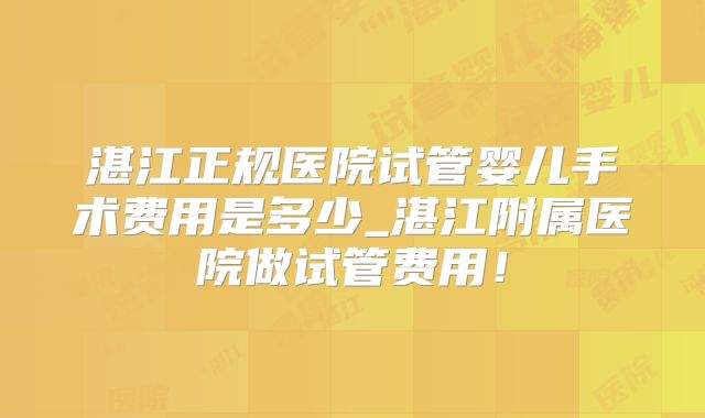 湛江正规医院试管婴儿手术费用是多少_湛江附属医院做试管费用！