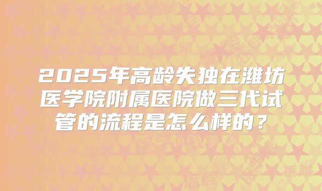 2025年高龄失独在潍坊医学院附属医院做三代试管的流程是怎么样的?