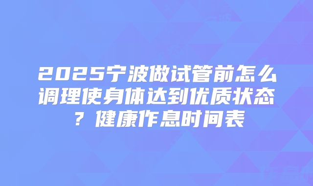 2025宁波做试管前怎么调理使身体达到优质状态?健康作息时间表