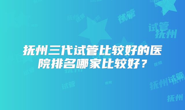 抚州三代试管比较好的医院排名哪家比较好?