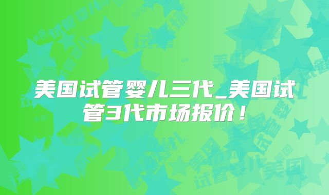 美国试管婴儿三代_美国试管3代市场报价!