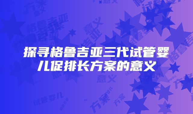 探寻格鲁吉亚三代试管婴儿促排长方案的意义