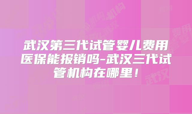 武汉第三代试管婴儿费用医保能报销吗-武汉三代试管机构在哪里!