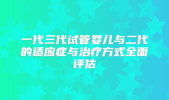 一代三代试管婴儿与二代的适应症与治疗方式全面评估