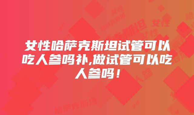 女性哈萨克斯坦试管可以吃人参吗补,做试管可以吃人参吗!