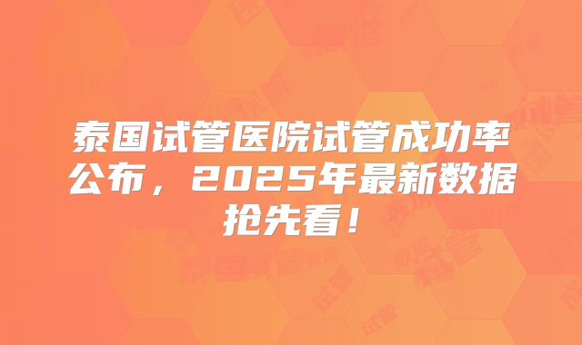 泰国试管医院试管成功率公布，2025年最新数据抢先看！