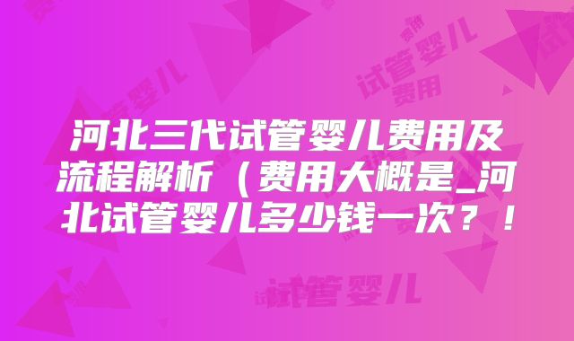 河北三代试管婴儿费用及流程解析(费用大概是_河北试管婴儿多少钱一次?!