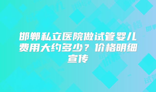 邯郸私立医院做试管婴儿费用大约多少?价格明细宣传